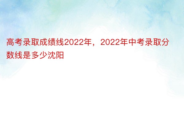 高考录取成绩线2022年，2022年中考录取分数线是多少沈阳