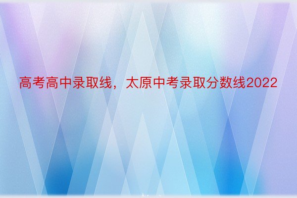 高考高中录取线，太原中考录取分数线2022